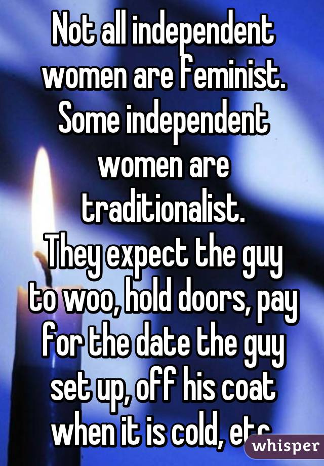 Not all independent women are feminist. Some independent women are traditionalist.
They expect the guy to woo, hold doors, pay for the date the guy set up, off his coat when it is cold, etc.