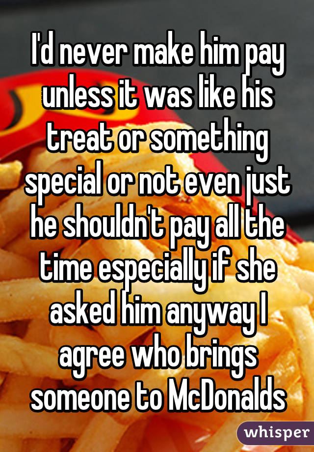 I'd never make him pay unless it was like his treat or something special or not even just he shouldn't pay all the time especially if she asked him anyway I agree who brings someone to McDonalds