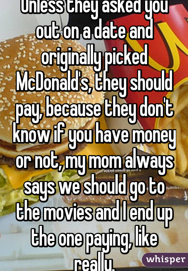 Unless they asked you out on a date and originally picked McDonald's, they should pay, because they don't know if you have money or not, my mom always says we should go to the movies and I end up the one paying, like really.