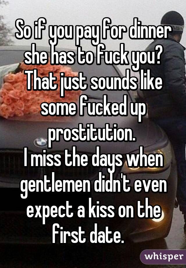 So if you pay for dinner she has to fuck you? That just sounds like some fucked up prostitution. 
I miss the days when gentlemen didn't even expect a kiss on the first date.   