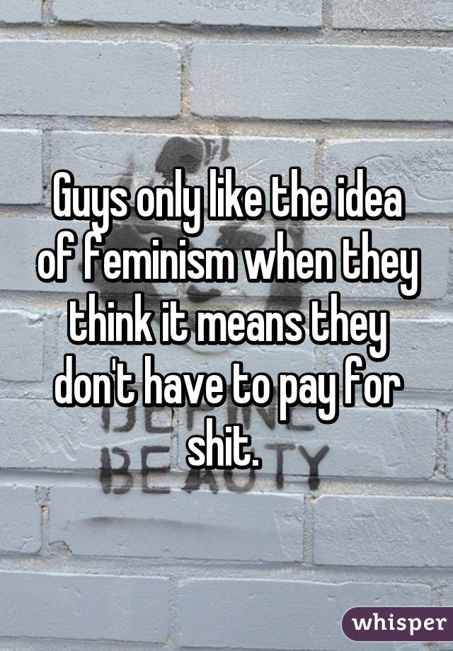 Guys only like the idea of feminism when they think it means they don't have to pay for shit. 