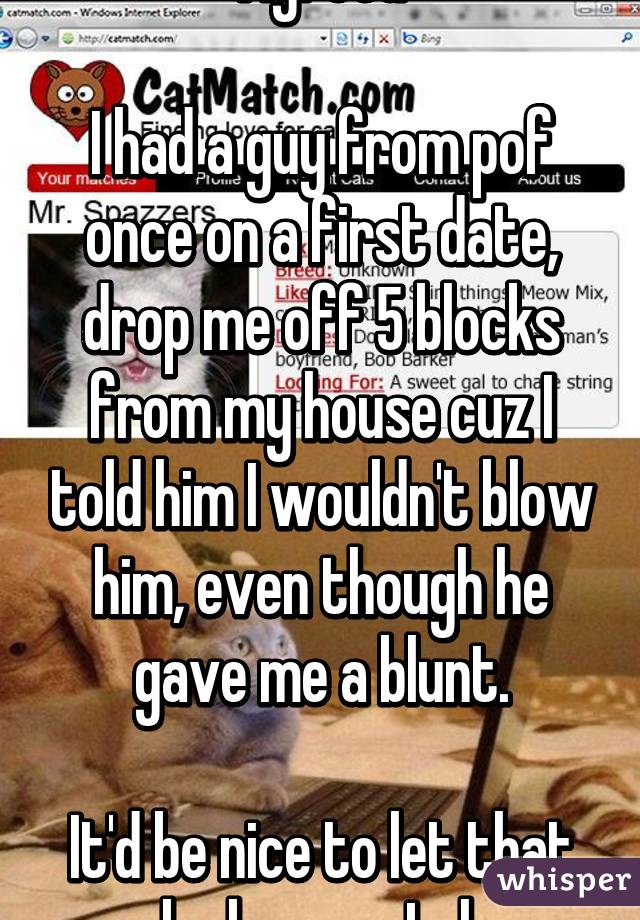 Agreed

I had a guy from pof once on a first date, drop me off 5 blocks from my house cuz I told him I wouldn't blow him, even though he gave me a blunt.

It'd be nice to let that be known. Lol.