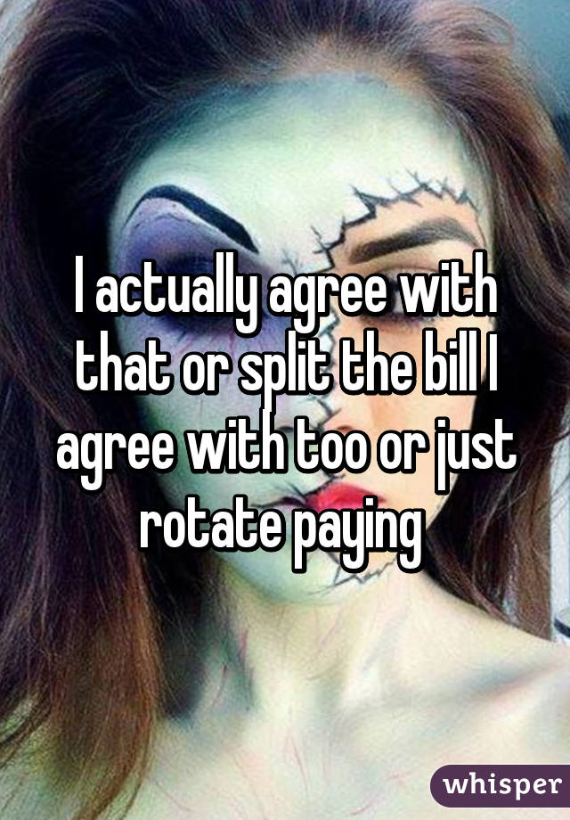 I actually agree with that or split the bill I agree with too or just rotate paying 