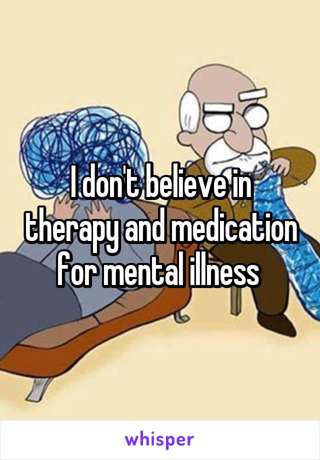 I don't believe in therapy and medication for mental illness 