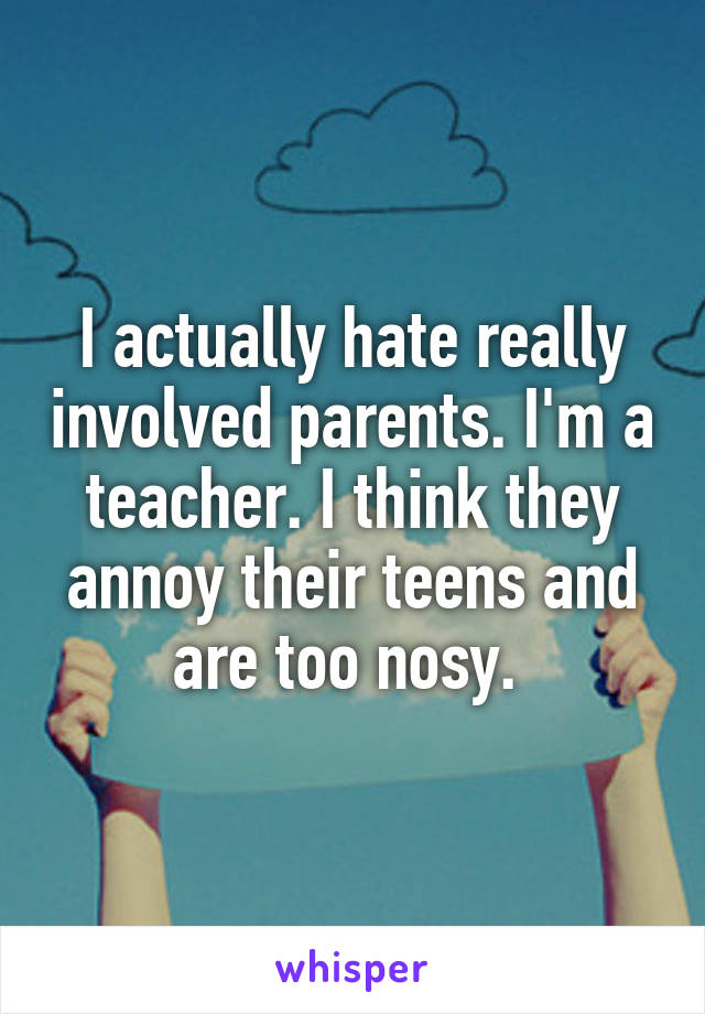 I actually hate really involved parents. I'm a teacher. I think they annoy their teens and are too nosy. 