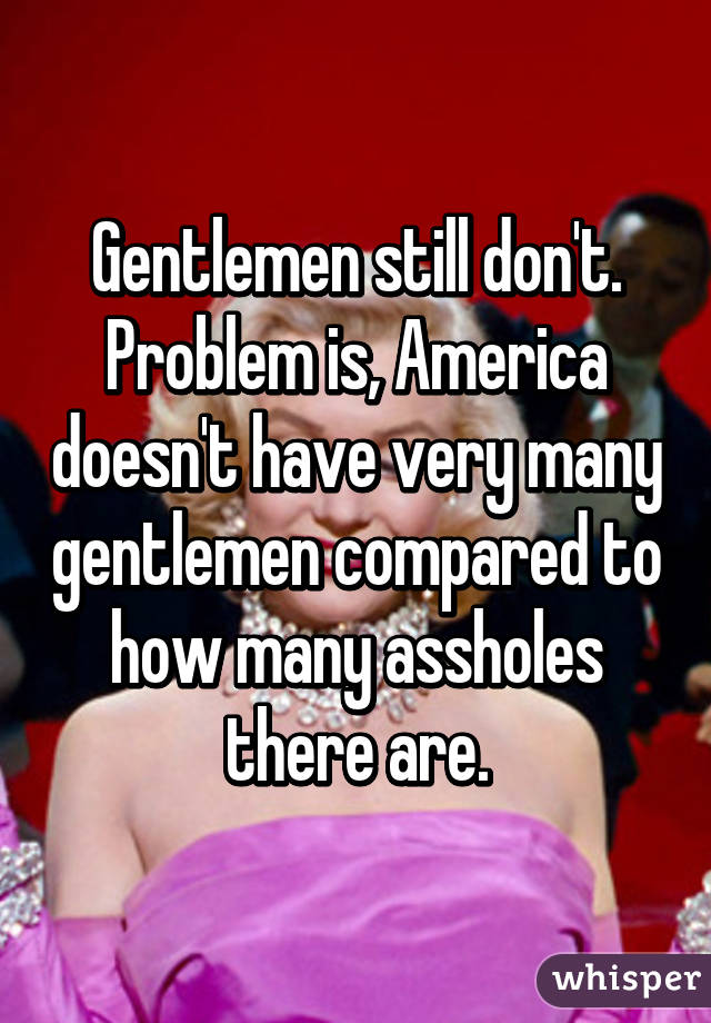 Gentlemen still don't. Problem is, America doesn't have very many gentlemen compared to how many assholes there are.
