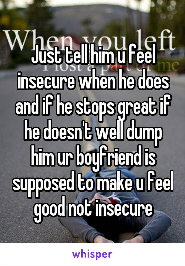 Just tell him u feel insecure when he does and if he stops great if he doesn't well dump him ur boyfriend is supposed to make u feel good not insecure