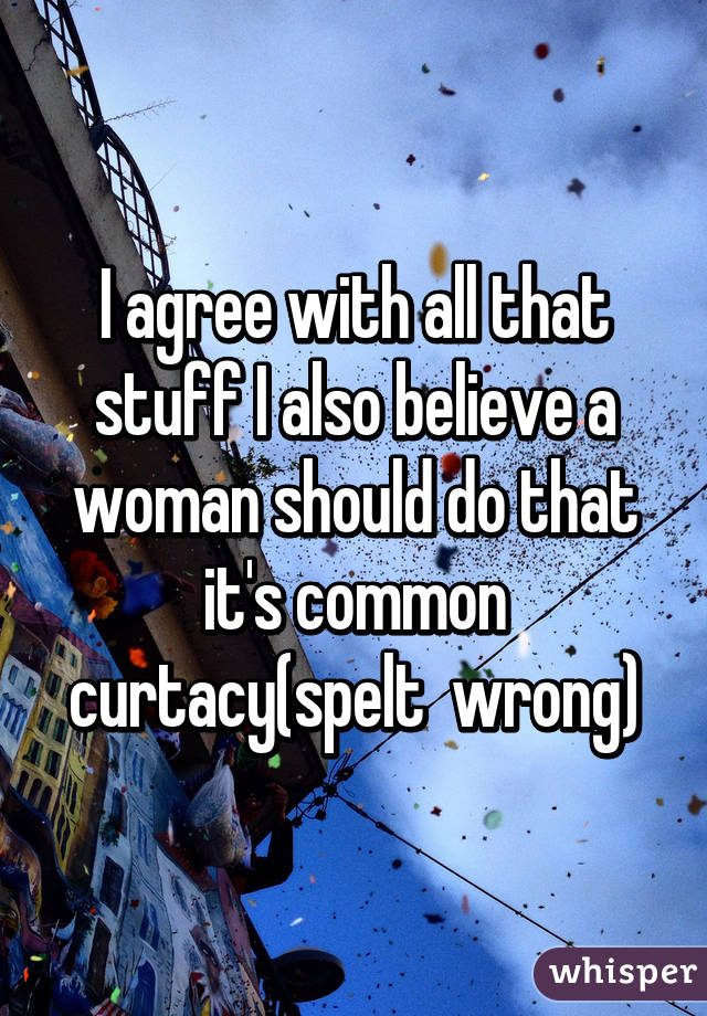 I agree with all that stuff I also believe a woman should do that it's common curtacy(spelt  wrong)