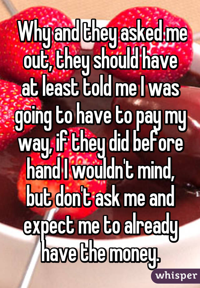  Why and they asked me out, they should have at least told me I was going to have to pay my way, if they did before hand I wouldn't mind, but don't ask me and expect me to already have the money.