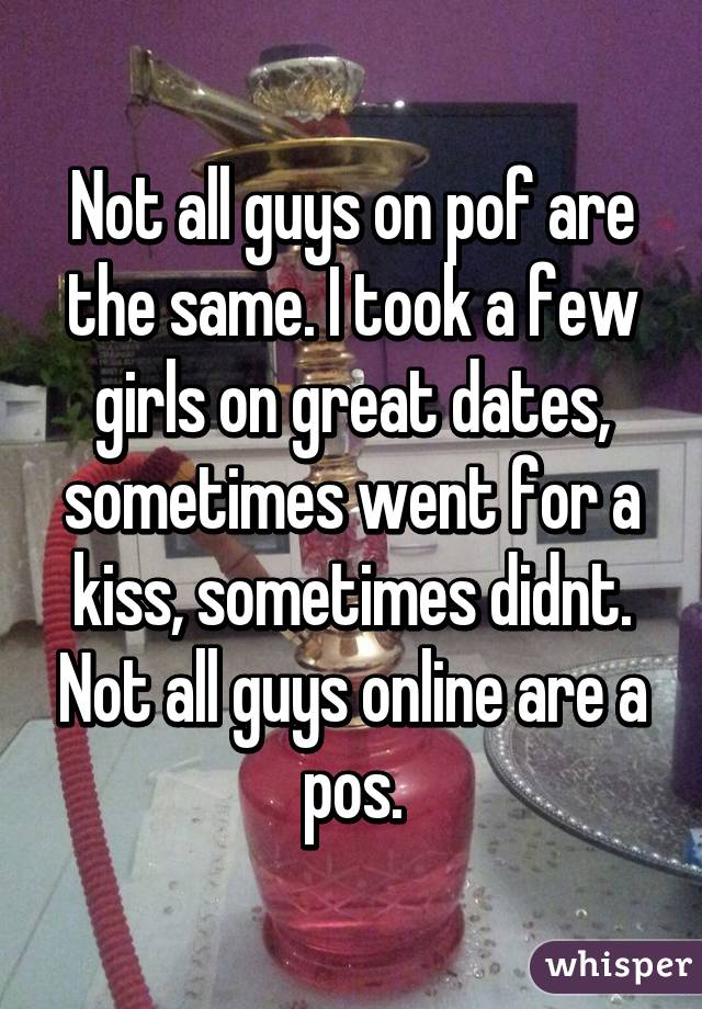 Not all guys on pof are the same. I took a few girls on great dates, sometimes went for a kiss, sometimes didnt. Not all guys online are a pos.