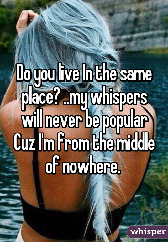 Do you live In the same place? ..my whispers will never be popular Cuz I'm from the middle of nowhere. 