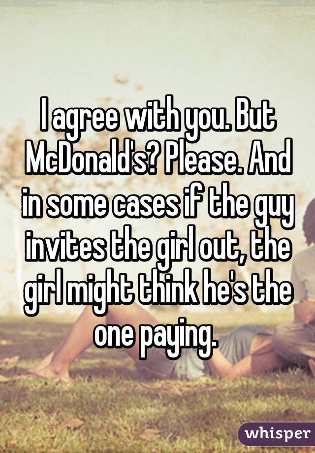 I agree with you. But McDonald's? Please. And in some cases if the guy invites the girl out, the girl might think he's the one paying. 