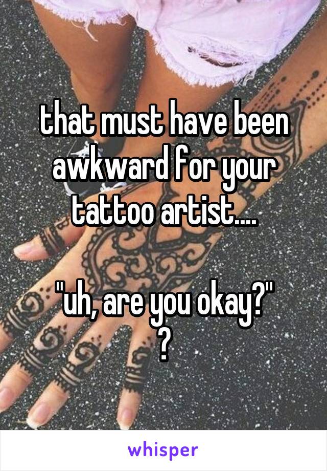 that must have been awkward for your tattoo artist....

"uh, are you okay?"
😅