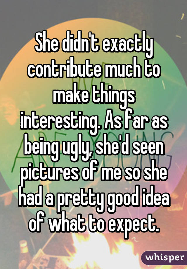 She didn't exactly contribute much to make things interesting. As far as being ugly, she'd seen pictures of me so she had a pretty good idea of what to expect.
