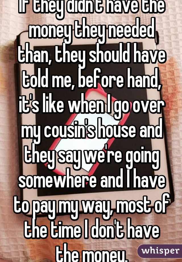 If they didn't have the money they needed than, they should have told me, before hand, it's like when I go over my cousin's house and they say we're going somewhere and I have to pay my way, most of the time I don't have the money.