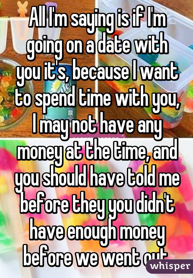 All I'm saying is if I'm going on a date with you it's, because I want to spend time with you, I may not have any money at the time, and you should have told me before they you didn't have enough money before we went out.