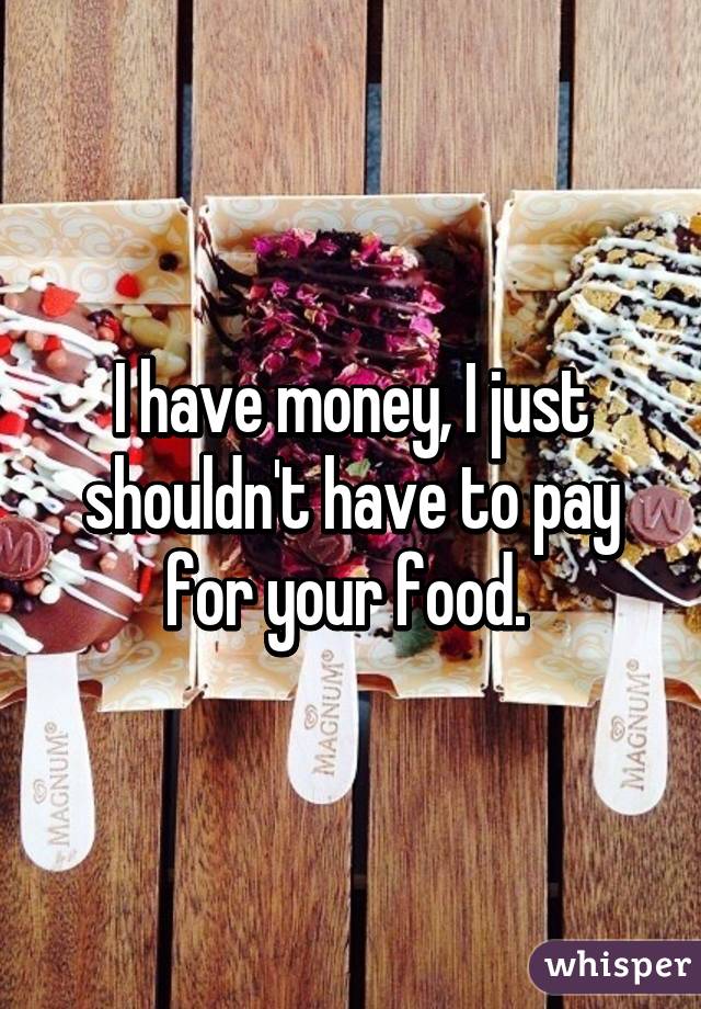 I have money, I just shouldn't have to pay for your food. 