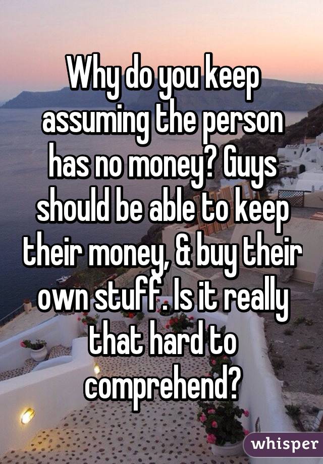 Why do you keep assuming the person has no money? Guys should be able to keep their money, & buy their own stuff. Is it really that hard to comprehend?