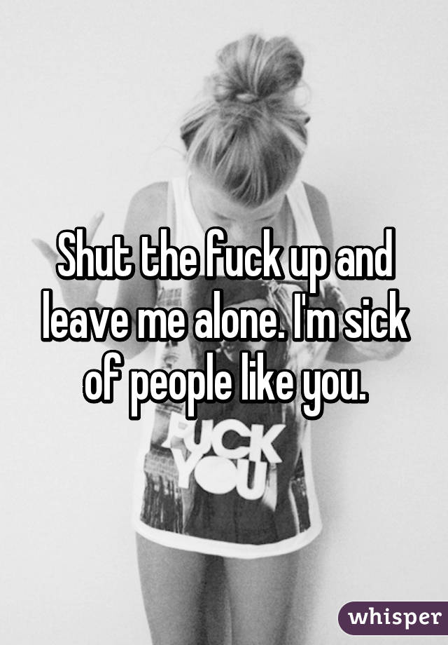 Shut the fuck up and leave me alone. I'm sick of people like you.