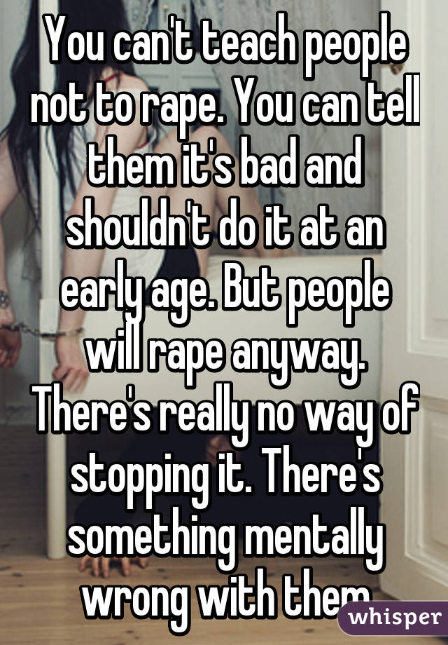 You can't teach people not to rape. You can tell them it's bad and shouldn't do it at an early age. But people will rape anyway. There's really no way of stopping it. There's something mentally wrong with them