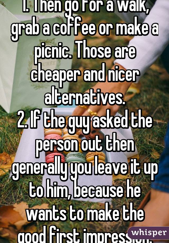 1. Then go for a walk, grab a coffee or make a picnic. Those are cheaper and nicer alternatives.
2. If the guy asked the person out then generally you leave it up to him, because he wants to make the good first impression.