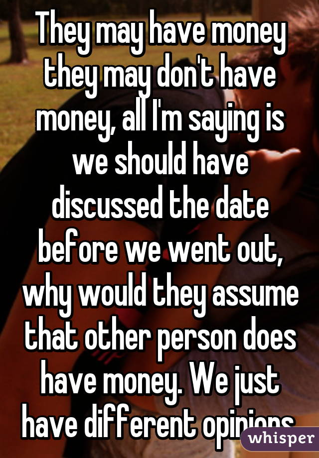 They may have money they may don't have money, all I'm saying is we should have discussed the date before we went out, why would they assume that other person does have money. We just have different opinions.