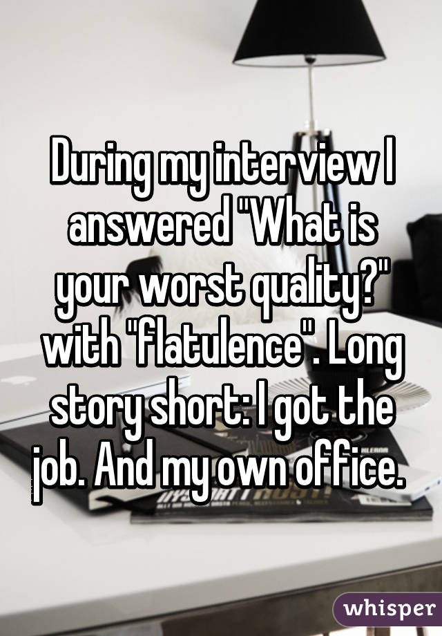 During my interview I answered "What is your worst quality?" with "flatulence". Long story short: I got the job. And my own office. 