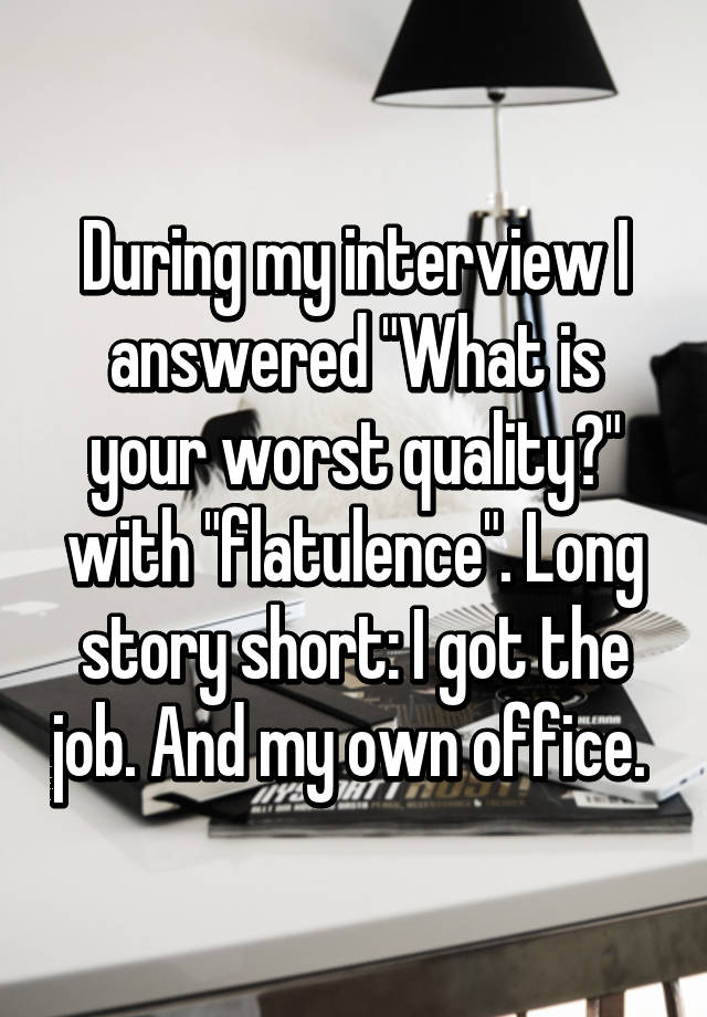 During my interview I answered "What is your worst quality?" with "flatulence". Long story short: I got the job. And my own office. 