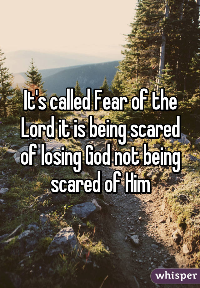 It's called Fear of the Lord it is being scared of losing God not being scared of Him