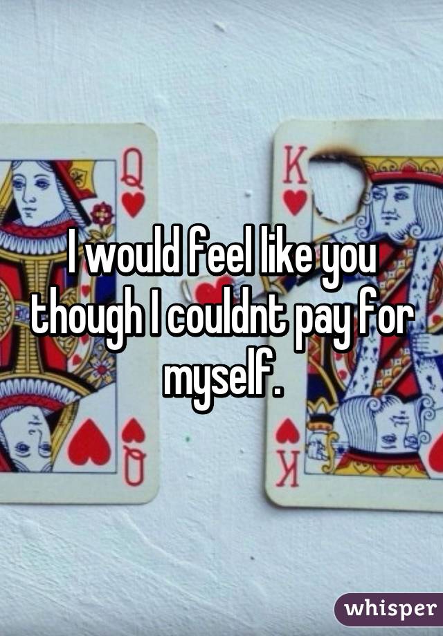 I would feel like you though I couldnt pay for myself.