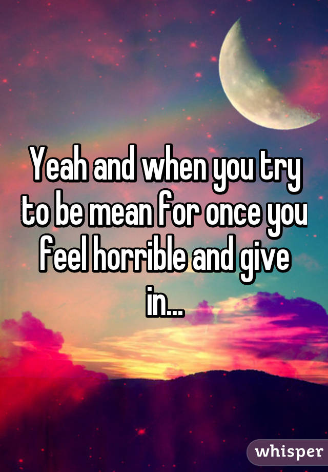 Yeah and when you try to be mean for once you feel horrible and give in...