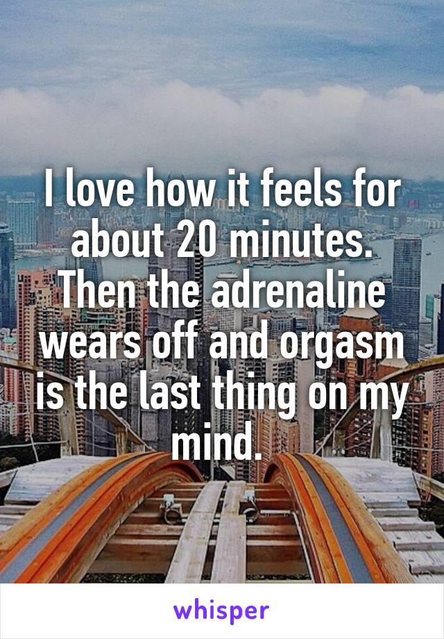 I love how it feels for about 20 minutes. Then the adrenaline wears off and orgasm is the last thing on my mind. 