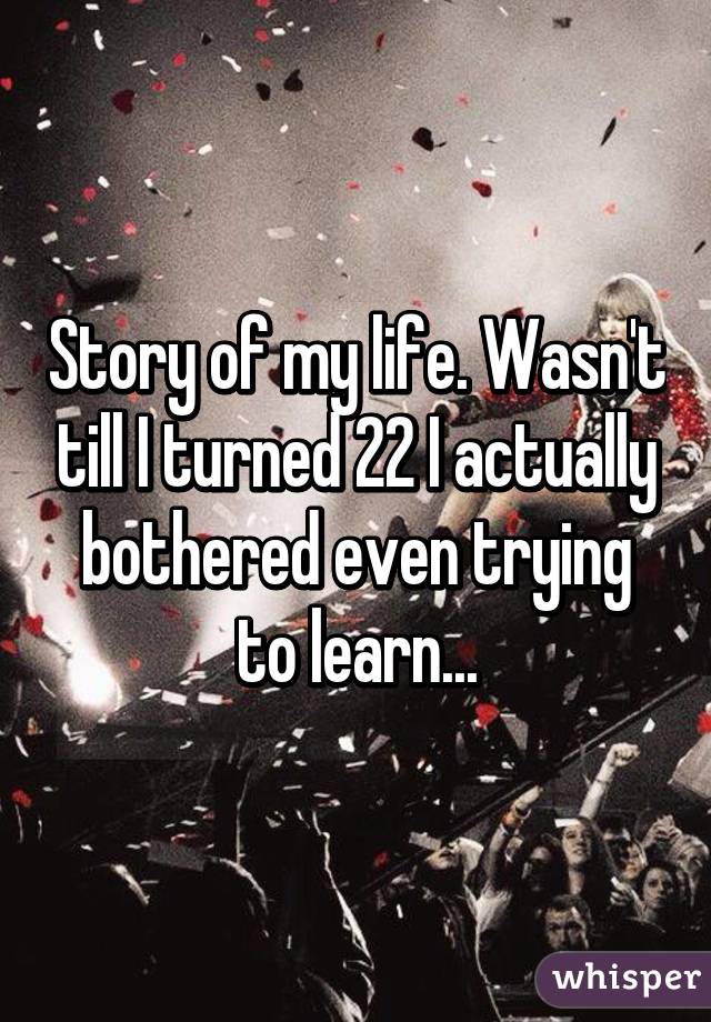 Story of my life. Wasn't till I turned 22 I actually bothered even trying to learn...