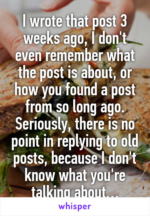 I wrote that post 3 weeks ago, I don't even remember what the post is about, or how you found a post from so long ago.
Seriously, there is no point in replying to old posts, because I don't know what you're talking about…