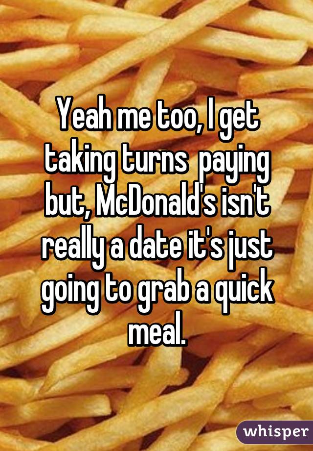 Yeah me too, I get taking turns  paying but, McDonald's isn't really a date it's just going to grab a quick meal.