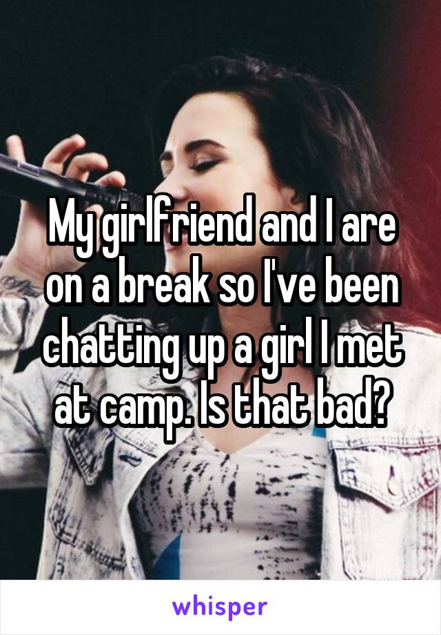 My girlfriend and I are on a break so I've been chatting up a girl I met at camp. Is that bad?