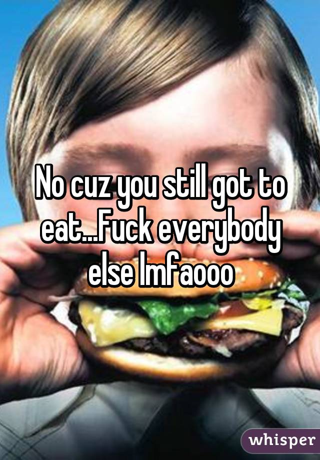 No cuz you still got to eat...Fuck everybody else lmfaooo