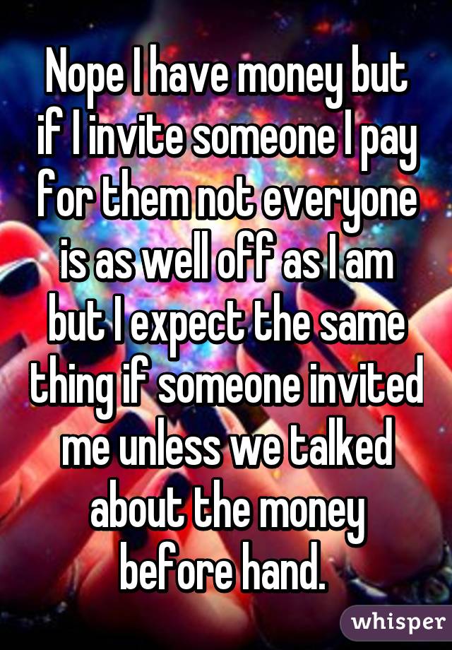 Nope I have money but if I invite someone I pay for them not everyone is as well off as I am but I expect the same thing if someone invited me unless we talked about the money before hand. 