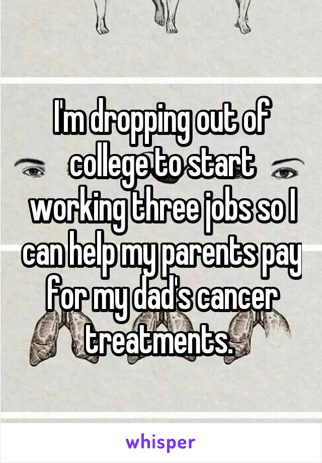 I'm dropping out of college to start working three jobs so I can help my parents pay for my dad's cancer treatments. 