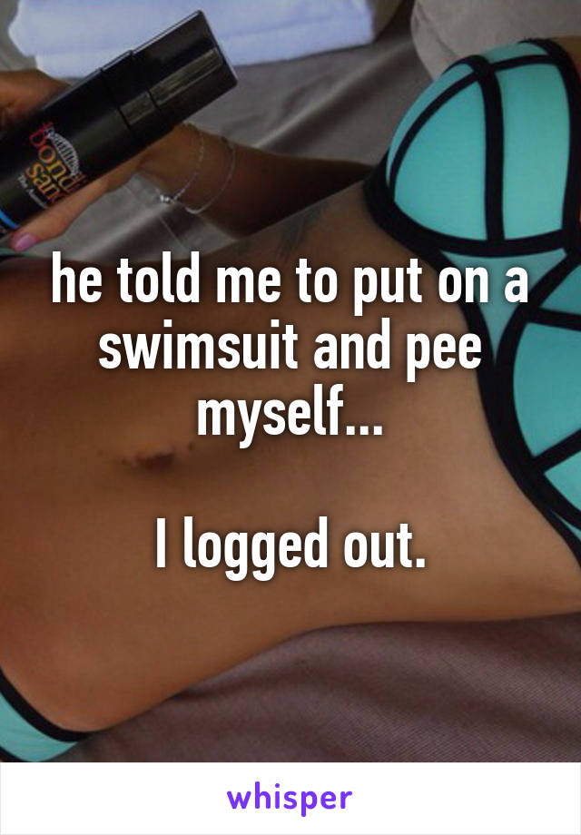 he told me to put on a swimsuit and pee myself...

I logged out.