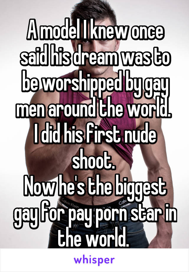 A model I knew once said his dream was to be worshipped by gay men around the world. 
I did his first nude shoot. 
Now he's the biggest gay for pay porn star in the world. 
