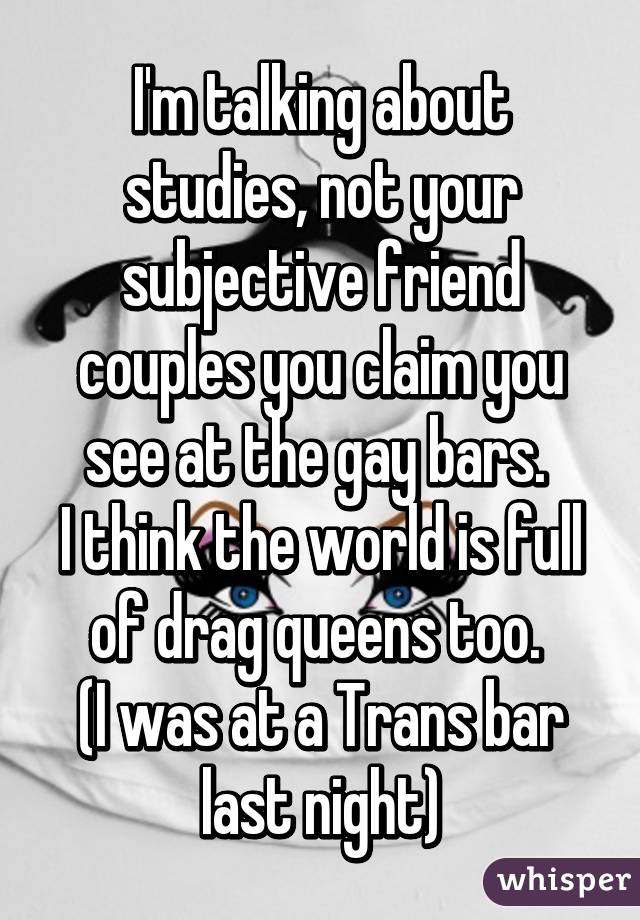 I'm talking about studies, not your subjective friend couples you claim you see at the gay bars. 
I think the world is full of drag queens too. 
(I was at a Trans bar last night)