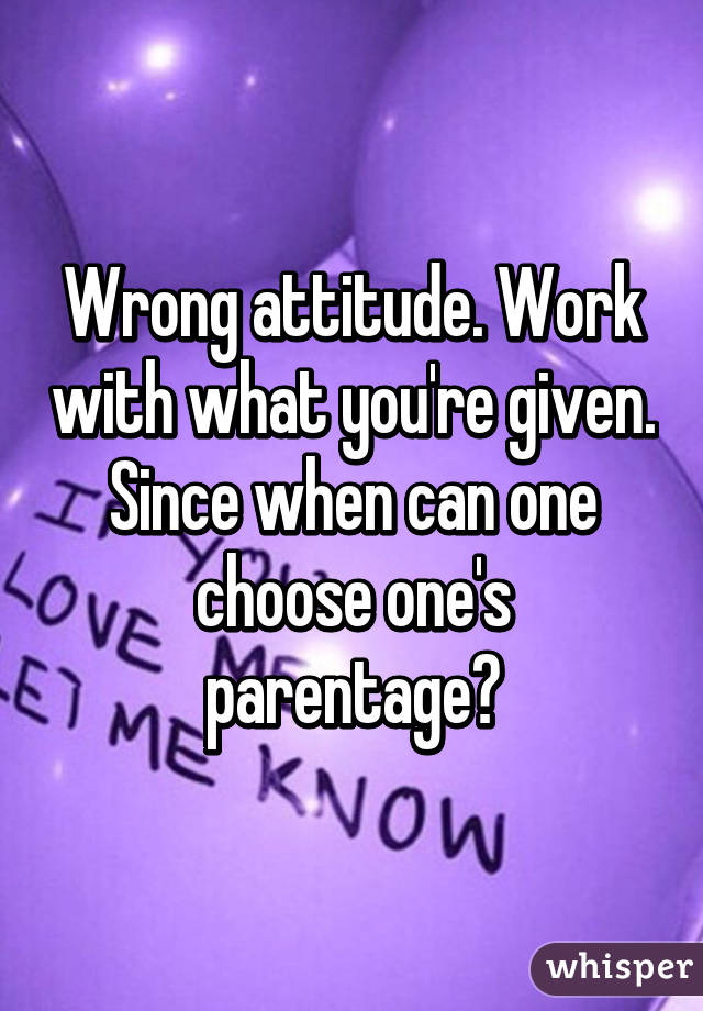Wrong attitude. Work with what you're given. Since when can one choose one's parentage?