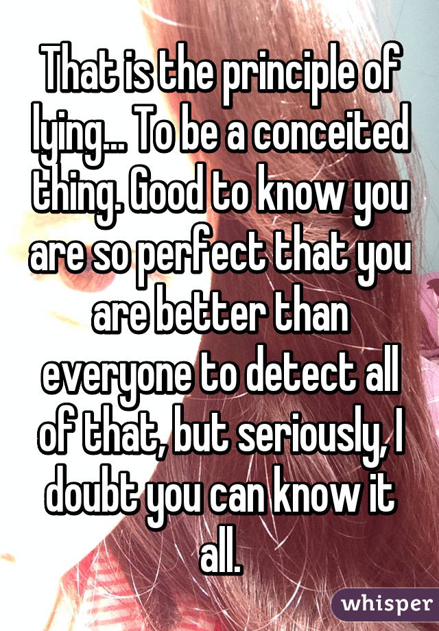 That is the principle of lying... To be a conceited thing. Good to know you are so perfect that you are better than everyone to detect all of that, but seriously, I doubt you can know it all.