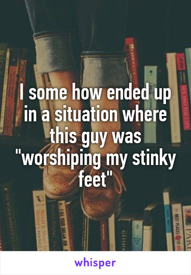 I some how ended up in a situation where this guy was "worshiping my stinky feet"