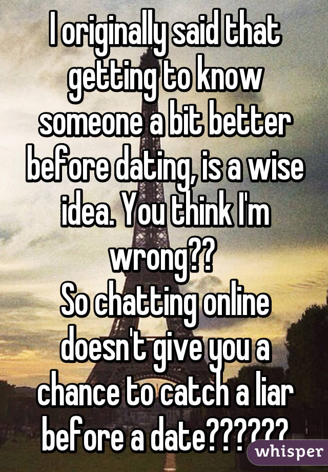 I originally said that getting to know someone a bit better before dating, is a wise idea. You think I'm wrong?? 
So chatting online doesn't give you a chance to catch a liar before a date??????