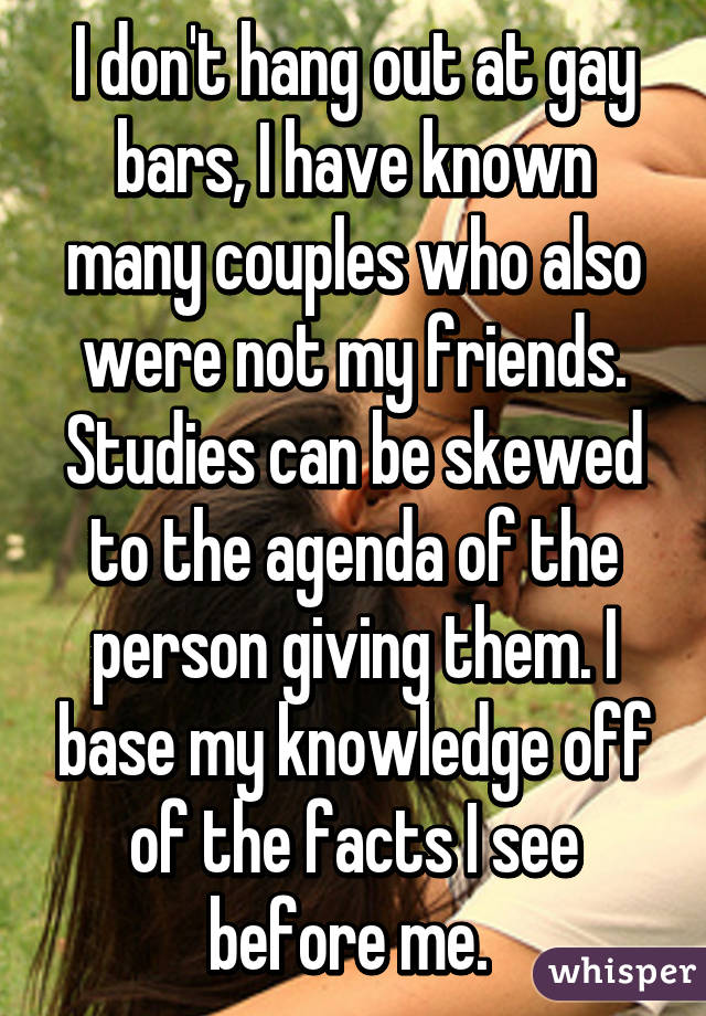 I don't hang out at gay bars, I have known many couples who also were not my friends. Studies can be skewed to the agenda of the person giving them. I base my knowledge off of the facts I see before me. 