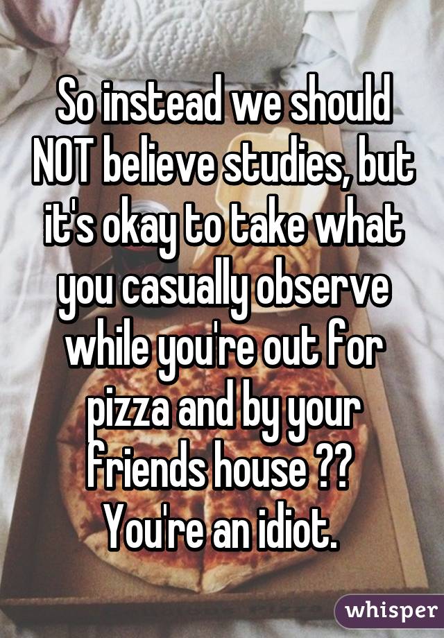 So instead we should NOT believe studies, but it's okay to take what you casually observe while you're out for pizza and by your friends house ?? 
You're an idiot. 