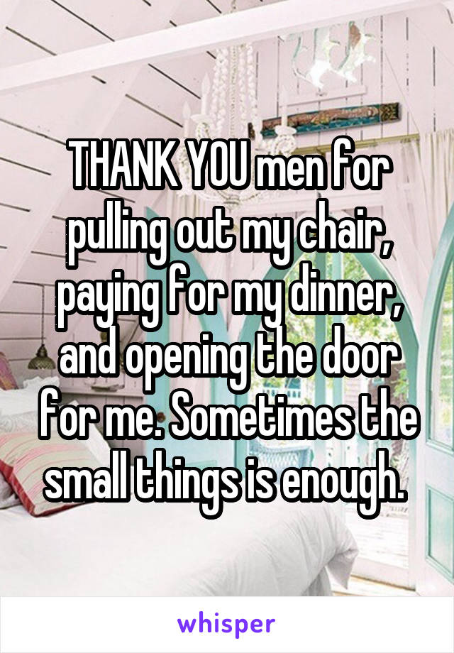 THANK YOU men for pulling out my chair, paying for my dinner, and opening the door for me. Sometimes the small things is enough. 