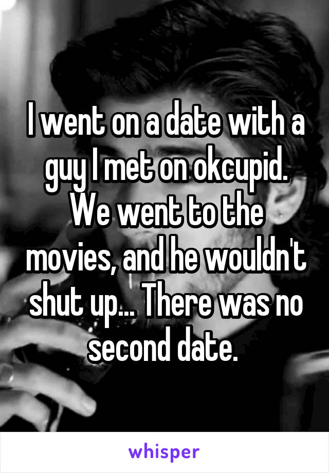 I went on a date with a guy I met on okcupid. We went to the movies, and he wouldn't shut up... There was no second date. 